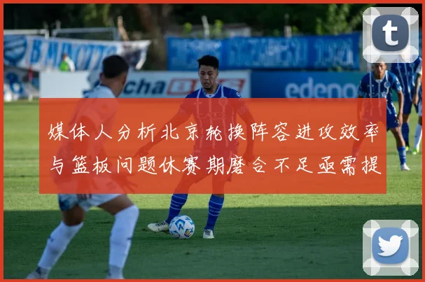 媒体人分析北京轮换阵容进攻效率与篮板问题休赛期磨合不足亟需提升