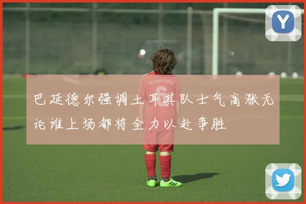 巴延德尔强调土耳其队士气高涨无论谁上场都将全力以赴争胜