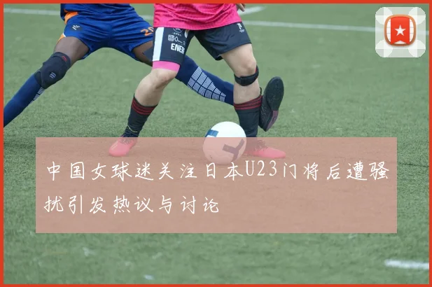中国女球迷关注日本U23门将后遭骚扰引发热议与讨论