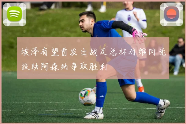 埃泽有望首发出战足总杯对维冈竞技助阿森纳争取胜利