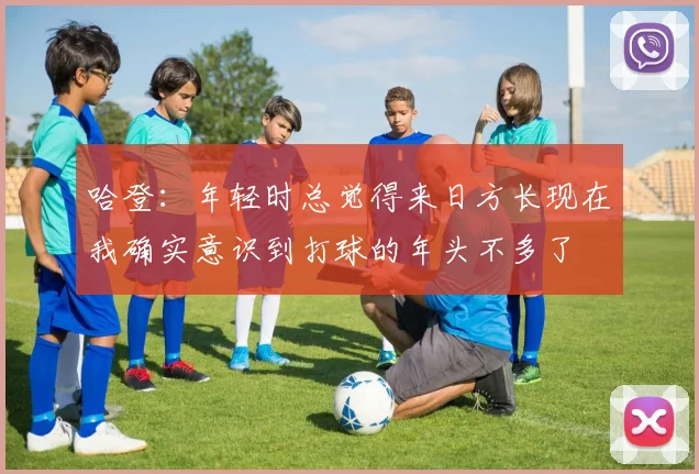 哈登：年轻时总觉得来日方长现在我确实意识到打球的年头不多了