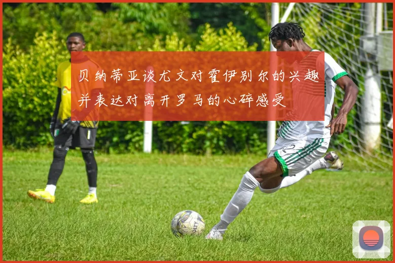 贝纳蒂亚谈尤文对霍伊别尔的兴趣并表达对离开罗马的心碎感受