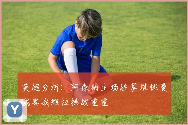英超分析：阿森纳主场胜算堪忧曼城客战维拉挑战重重