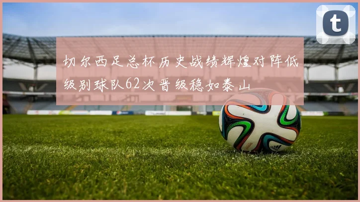 切尔西足总杯历史战绩辉煌对阵低级别球队62次晋级稳如泰山