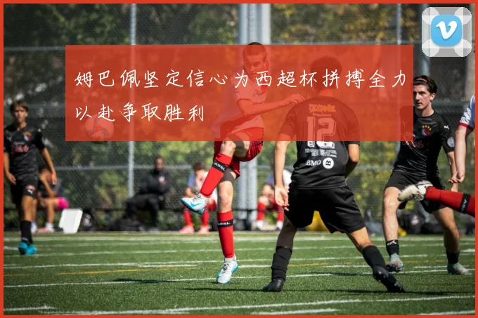 姆巴佩坚定信心为西超杯拼搏全力以赴争取胜利