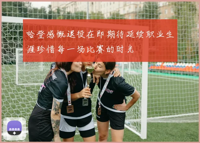 哈登感慨退役在即期待延续职业生涯珍惜每一场比赛的时光
