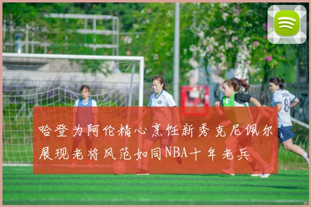 哈登为阿伦精心烹饪新秀克尼佩尔展现老将风范如同NBA十年老兵