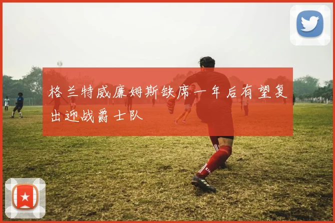 格兰特威廉姆斯缺席一年后有望复出迎战爵士队