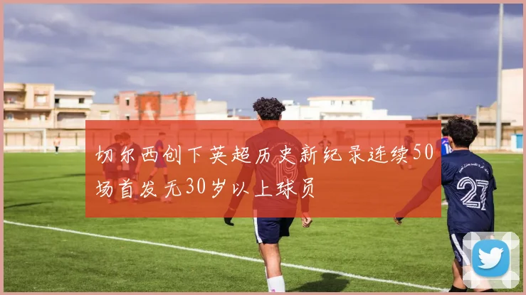 切尔西创下英超历史新纪录连续50场首发无30岁以上球员