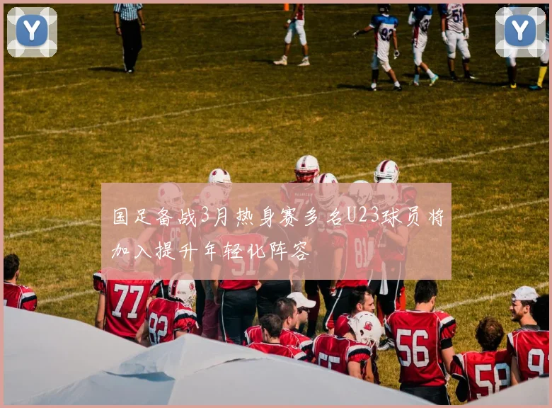 国足备战3月热身赛多名U23球员将加入提升年轻化阵容