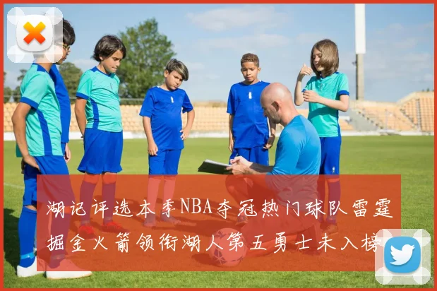 湖记评选本季NBA夺冠热门球队雷霆掘金火箭领衔湖人第五勇士未入榜单