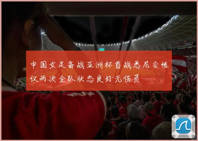 中国女足备战亚洲杯首战悉尼合练仅两次全队状态良好无伤员