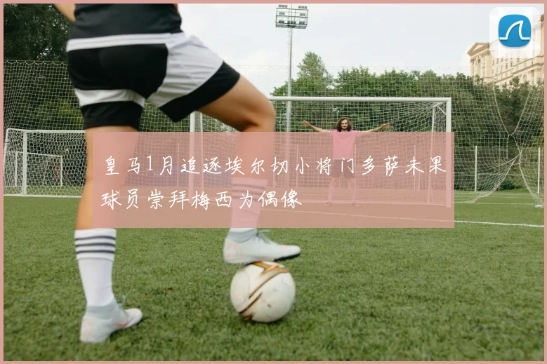 皇马1月追逐埃尔切小将门多萨未果球员崇拜梅西为偶像