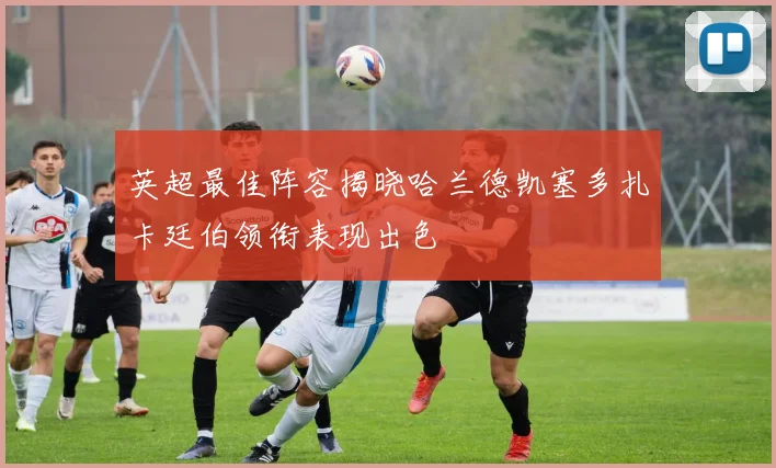 英超最佳阵容揭晓哈兰德凯塞多扎卡廷伯领衔表现出色
