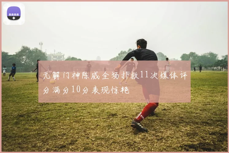 无解门神陈威全场扑救11次媒体评分满分10分表现惊艳