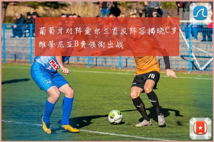 葡萄牙对阵爱尔兰首发阵容揭晓C罗维蒂尼亚B费领衔出战