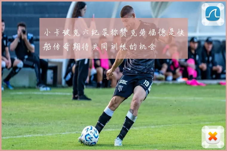 小卡破克六纪录称赞克劳福德是快船传奇期待共同训练的机会