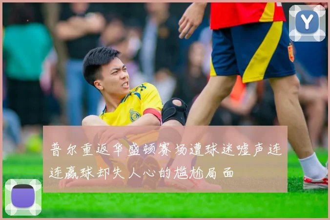 普尔重返华盛顿赛场遭球迷嘘声连连赢球却失人心的尴尬局面