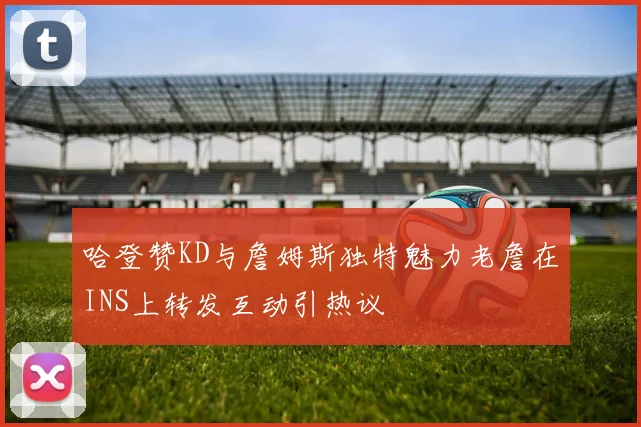 哈登赞KD与詹姆斯独特魅力老詹在INS上转发互动引热议