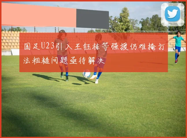 国足U23引入王钰栋等强援仍难掩打法粗糙问题亟待解决