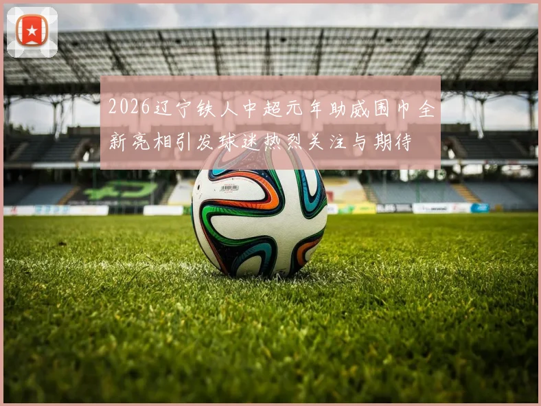 2026辽宁铁人中超元年助威围巾全新亮相引发球迷热烈关注与期待