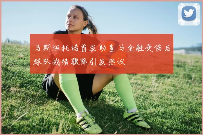马斯坦托诺首发助皇马全胜受伤后球队战绩骤降引发热议