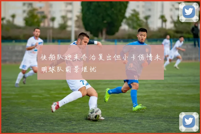 快船队迎来乔治复出但小卡伤情未明球队前景堪忧