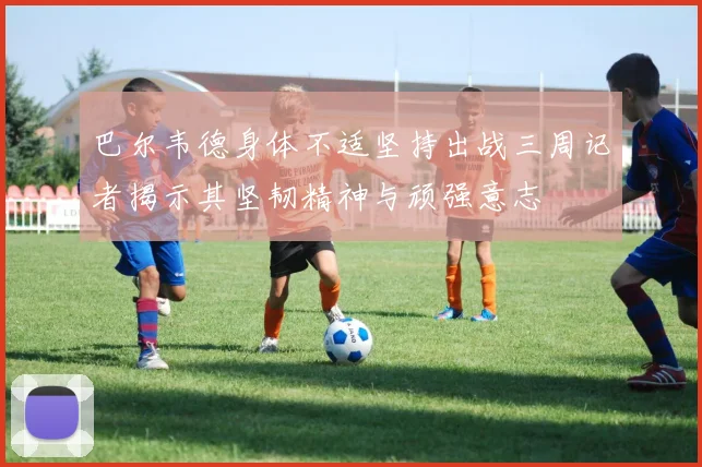 巴尔韦德身体不适坚持出战三周记者揭示其坚韧精神与顽强意志