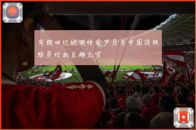 布朗回忆姚明传奇岁月与中国顶级球员对抗乐趣无穷