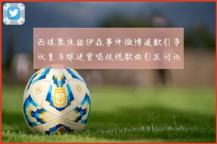 西媒聚焦赫伊森事件微博道歉引争议皇马球迷曾唱歧视歌曲引发讨论