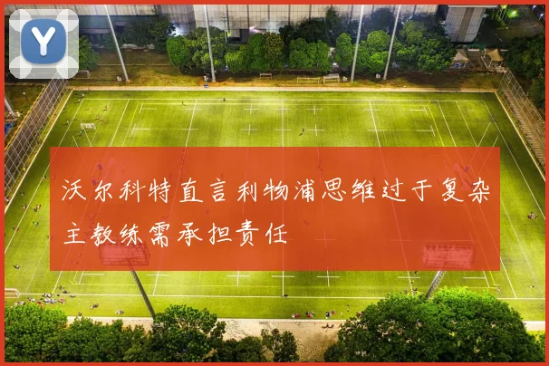 沃尔科特直言利物浦思维过于复杂主教练需承担责任