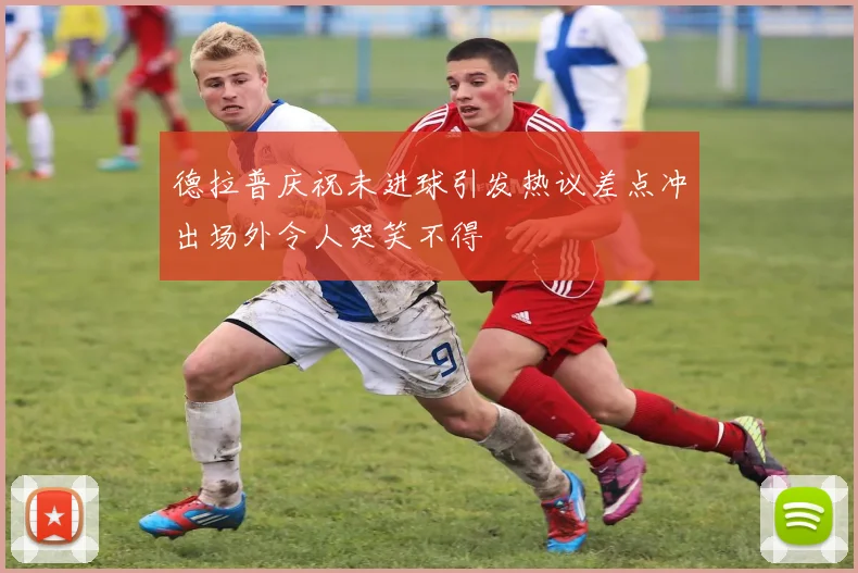 德拉普庆祝未进球引发热议差点冲出场外令人哭笑不得