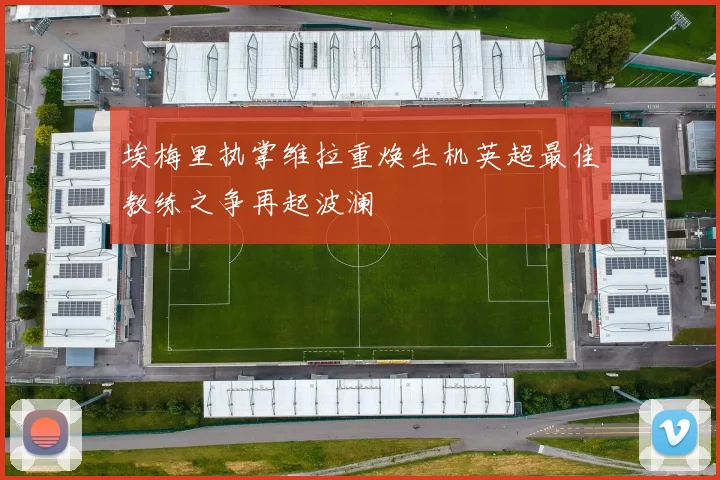 埃梅里执掌维拉重焕生机英超最佳教练之争再起波澜