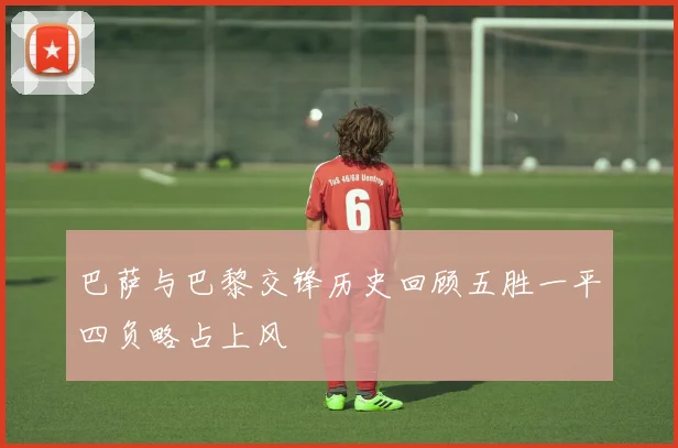 巴萨与巴黎交锋历史回顾五胜一平四负略占上风
