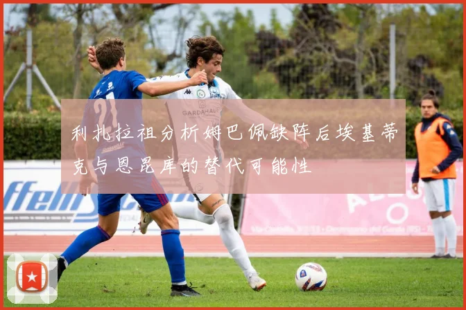 利扎拉祖分析姆巴佩缺阵后埃基蒂克与恩昆库的替代可能性