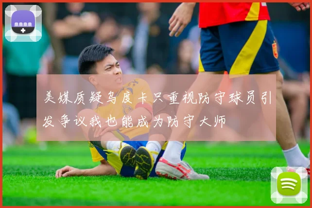 美媒质疑乌度卡只重视防守球员引发争议我也能成为防守大师