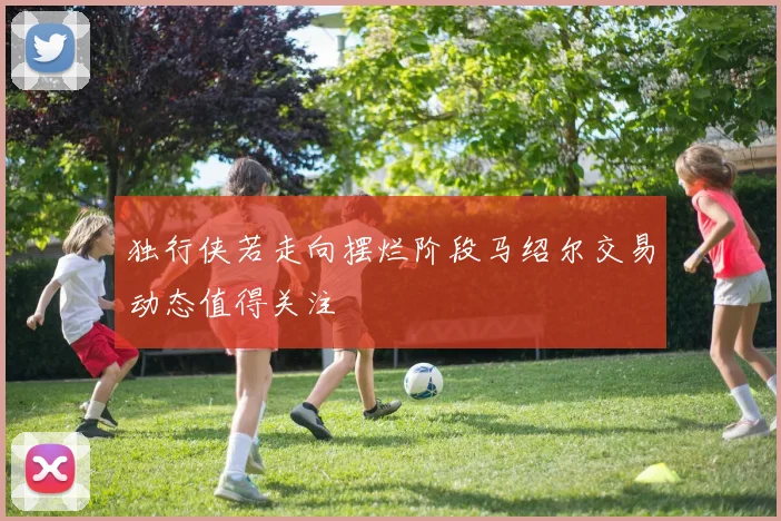 独行侠若走向摆烂阶段马绍尔交易动态值得关注