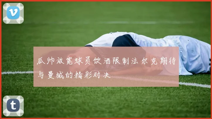 瓜帅放宽球员饮酒限制法尔克期待与曼城的精彩对决